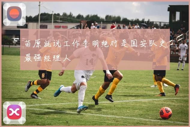 苗原就说工作李明绝对是国安队史最强经理人