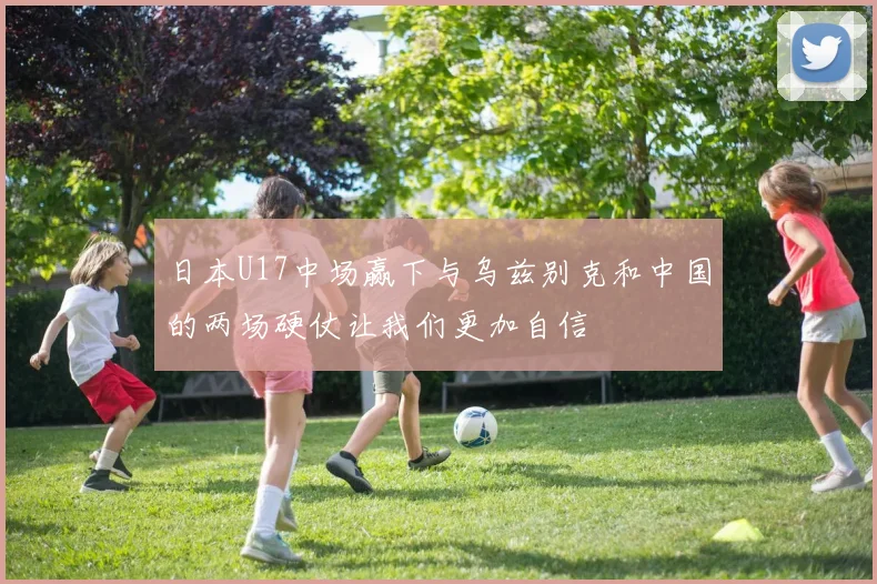 日本U17中场赢下与乌兹别克和中国的两场硬仗让我们更加自信