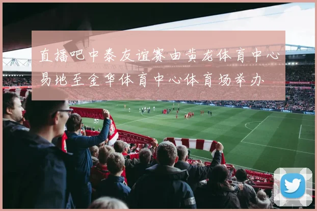 直播吧中泰友谊赛由黄龙体育中心易地至金华体育中心体育场举办