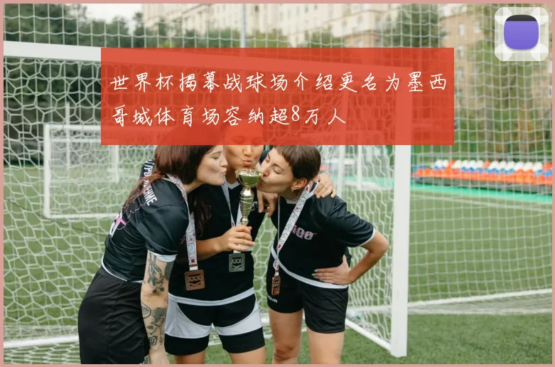 世界杯揭幕战球场介绍更名为墨西哥城体育场容纳超8万人